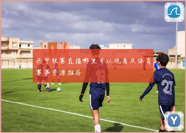 西甲联赛直播哪里可以观看及体育赛事资源推荐