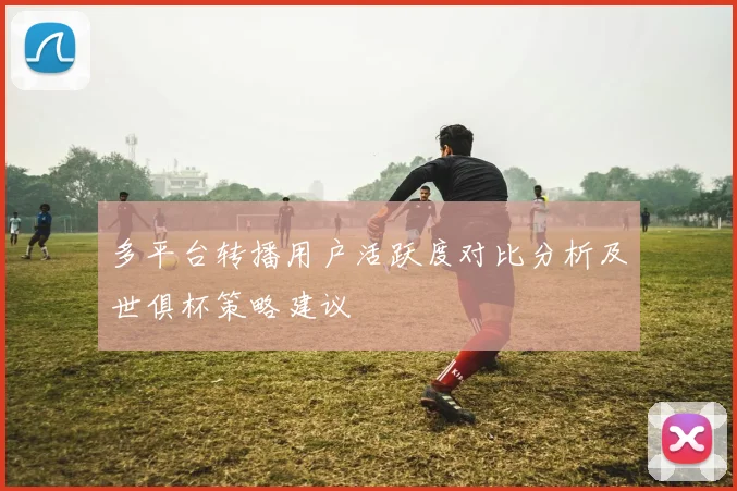 多平台转播用户活跃度对比分析及世俱杯策略建议