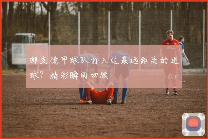 哪支德甲球队打入过最远距离的进球？精彩瞬间回顾
