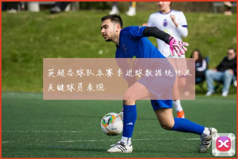 英超各球队本赛季进球数据统计及关键球员表现