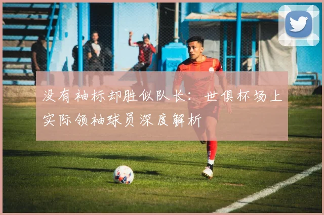 没有袖标却胜似队长：世俱杯场上实际领袖球员深度解析